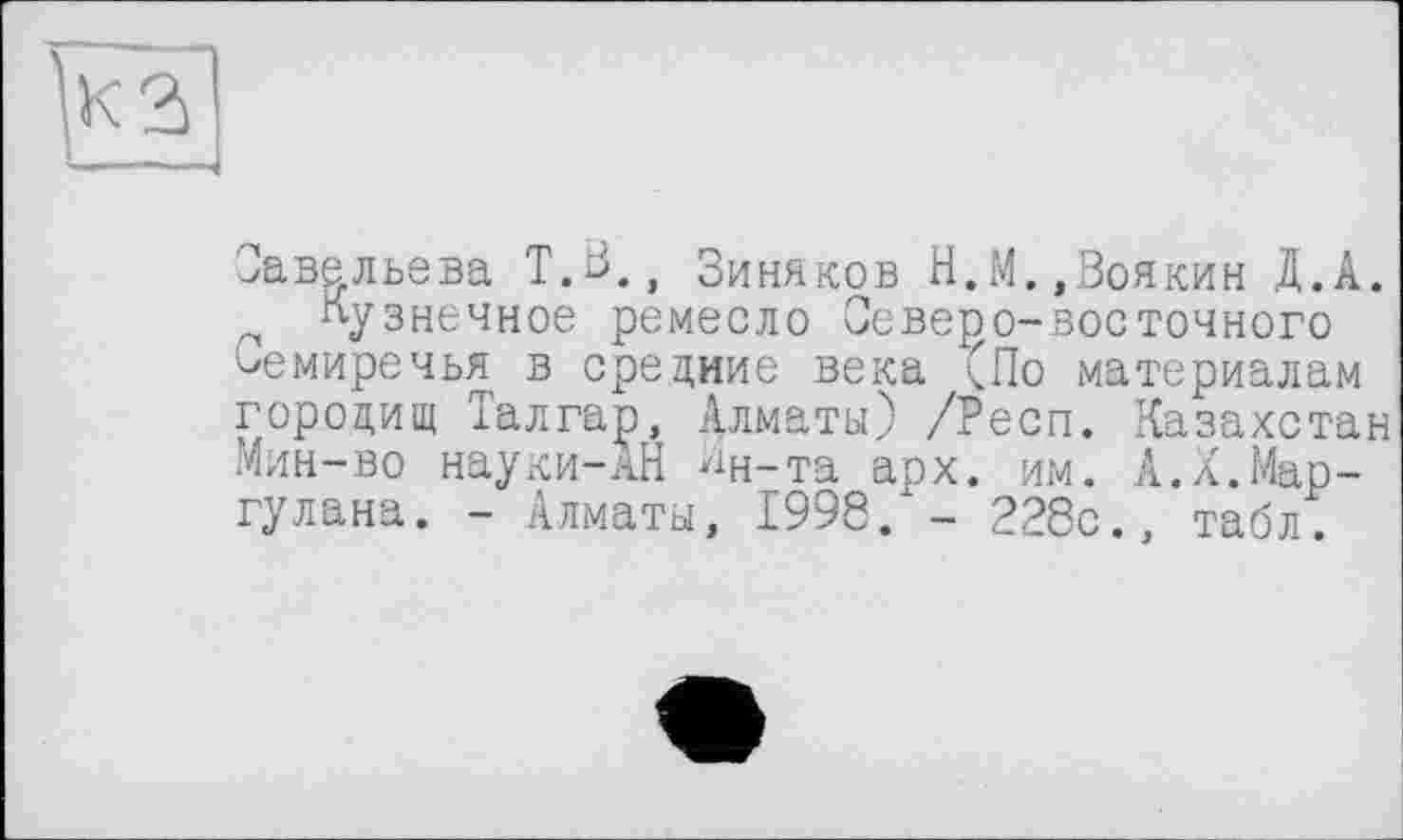 ﻿Савельева Т.В., Зиняков Н.М.»Воякин Д.А.
кузнечное ремесло Северо-восточного Семиречья в средние века (По материалам гороцищ Талгар, Алматы) /Респ. Казахстан Мин-во науки-АЙ Ан-та арх. им. А.Х.Мар-гулана. - Алматы, 1998. - 228с., табл.